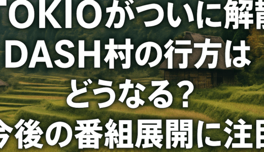 TOKIOがついに解散！DASH村の行方はどうなる？今後の番組展開に注目！